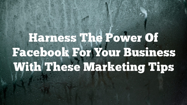 Harness The Power Of Facebook For Your Business With These Marketing Tips