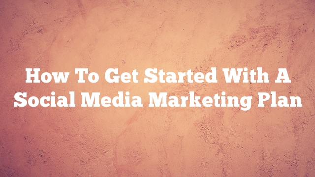 How To Get Started With A Social Media Marketing Plan