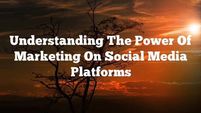 Understanding The Power Of Marketing On Social Media Platforms