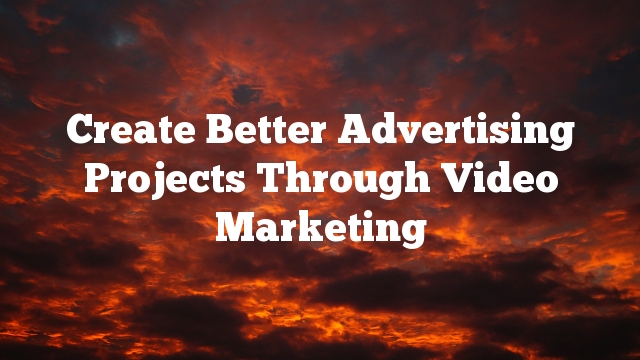 Create Better Advertising Projects Through Video Marketing