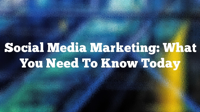 Social Media Marketing: What You Need To Know Today