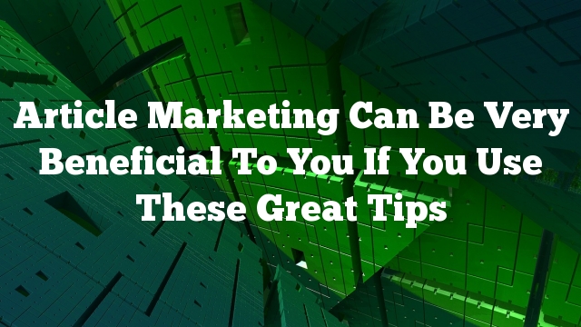 Article Marketing Can Be Very Beneficial To You If You Use These Great Tips