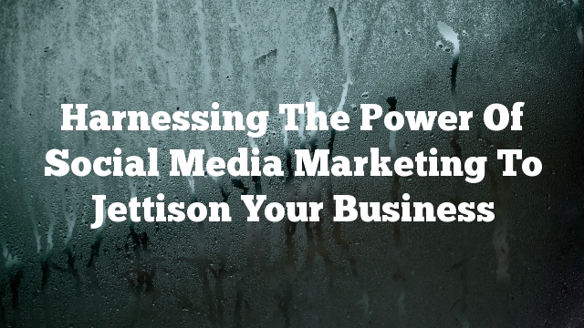 Harnessing The Power Of Social Media Marketing To Jettison Your Business