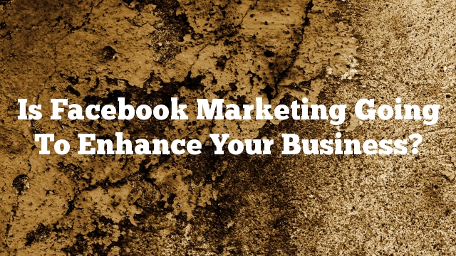Is Facebook Marketing Going To Enhance Your Business?