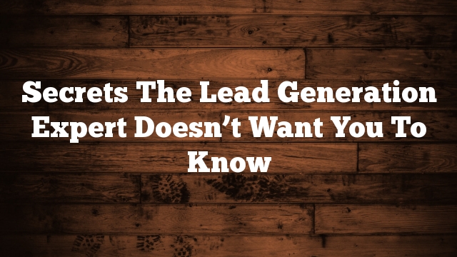 Secrets The Lead Generation Expert Doesn’t Want You To Know