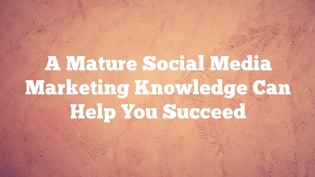 A Mature Social Media Marketing Knowledge Can Help You Succeed