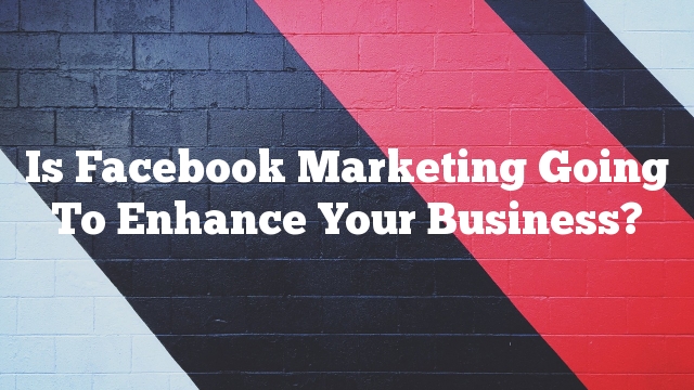 Is Facebook Marketing Going To Enhance Your Business?