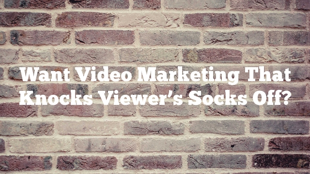 Want Video Marketing That Knocks Viewer’s Socks Off?