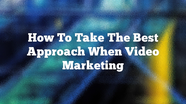 How To Take The Best Approach When Video Marketing