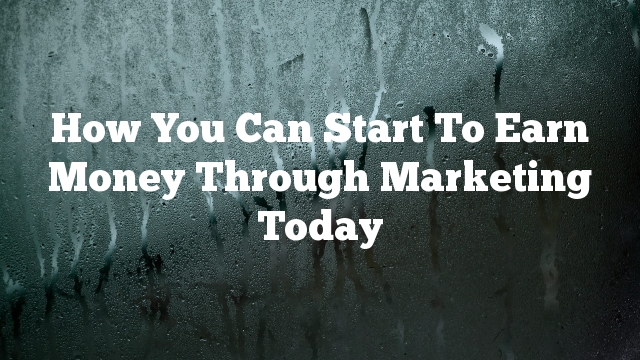 How You Can Start To Earn Money Through Marketing Today