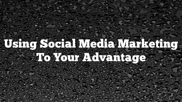 Using Social Media Marketing To Your Advantage