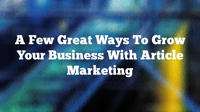 A Few Great Ways To Grow Your Business With Article Marketing