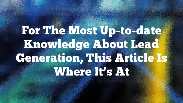 For The Most Up-to-date Knowledge About Lead Generation, This Article Is Where It’s At