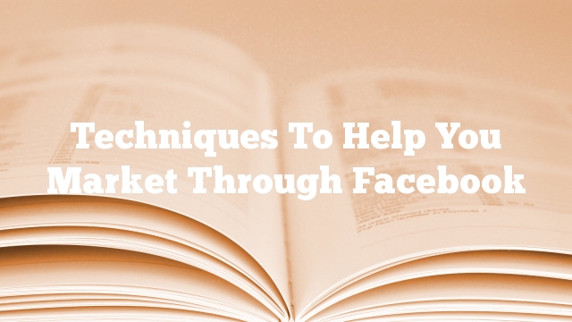 Techniques To Help You Market Through Facebook