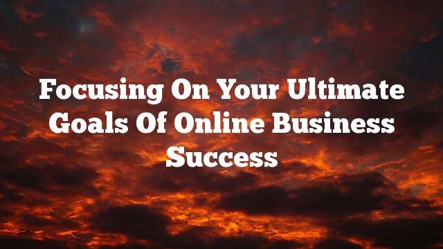 Focusing On Your Ultimate Goals Of Online Business Success