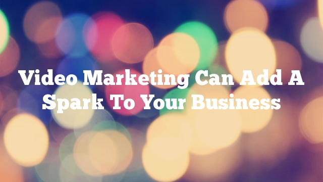 Video Marketing Can Add A Spark To Your Business