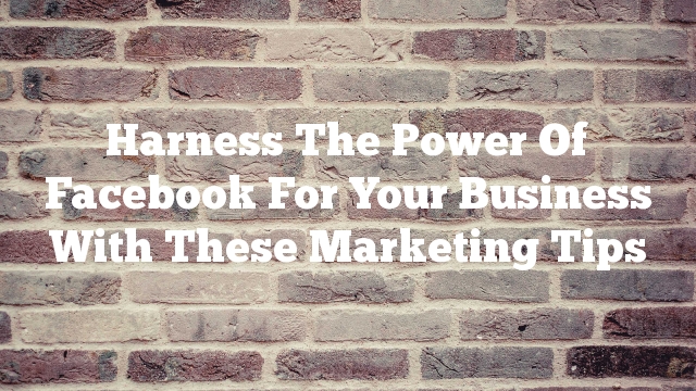 Harness The Power Of Facebook For Your Business With These Marketing Tips