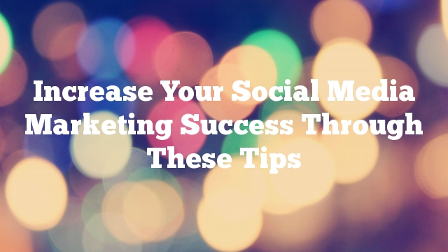 Increase Your Social Media Marketing Success Through These Tips