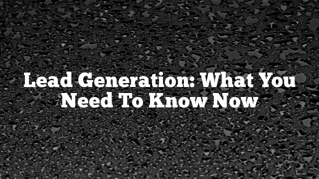 Lead Generation: What You Need To Know Now