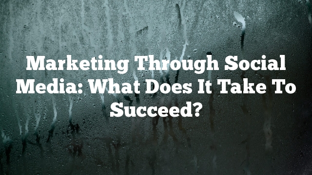 Marketing Through Social Media: What Does It Take To Succeed?