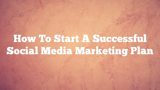 How To Start A Successful Social Media Marketing Plan