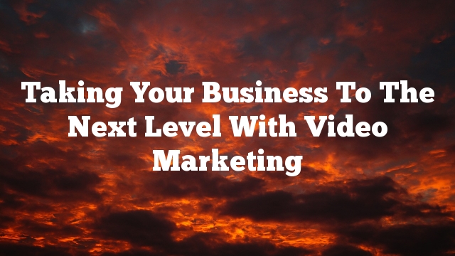 Taking Your Business To The Next Level With Video Marketing