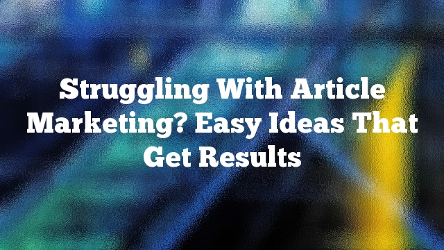 Struggling With Article Marketing? Easy Ideas That Get Results