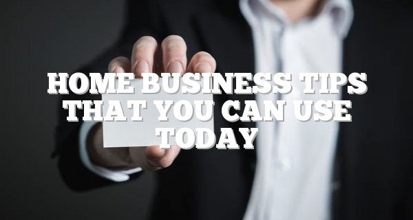 Home Business Tips That You Can Use Today